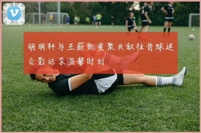胡明轩与王薪凯重聚共叙往昔球迷合影记录温馨时刻