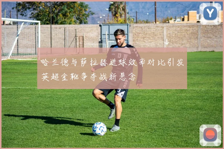 哈兰德与萨拉赫进球效率对比引发英超金靴争夺战新悬念