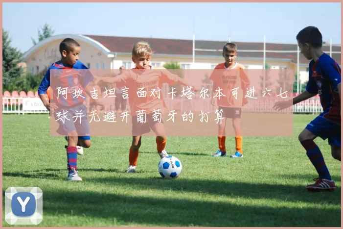 阿坎吉坦言面对卡塔尔本可进六七球并无避开葡萄牙的打算