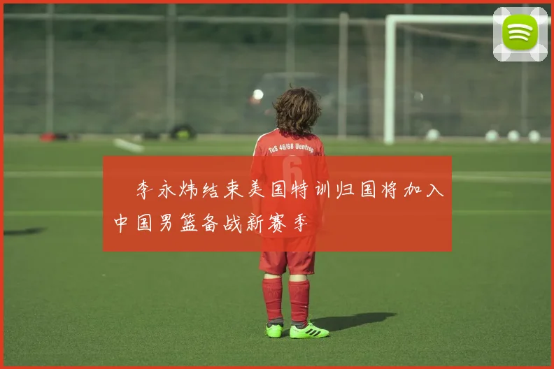 偰李永炜结束美国特训归国将加入中国男篮备战新赛季