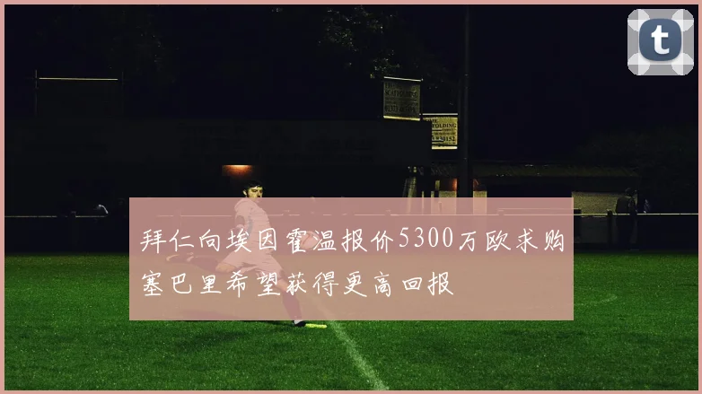 拜仁向埃因霍温报价5300万欧求购塞巴里希望获得更高回报