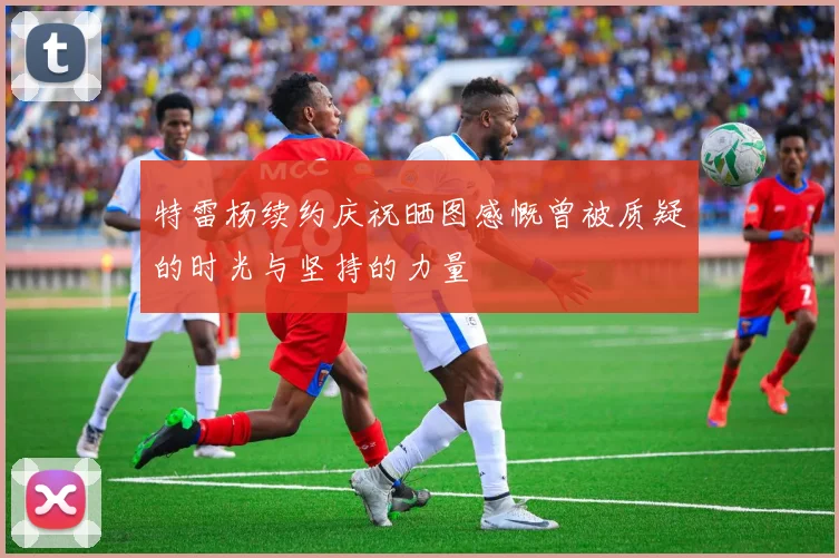 特雷杨续约庆祝晒图感慨曾被质疑的时光与坚持的力量