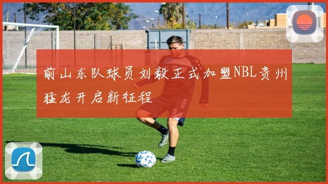 前山东队球员刘毅正式加盟NBL贵州猛龙开启新征程
