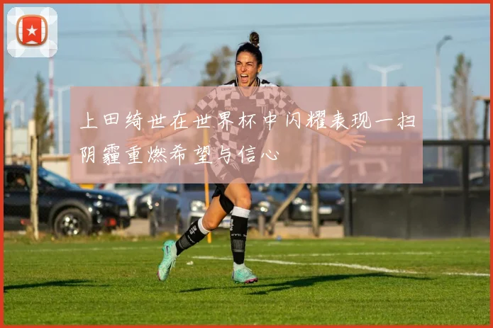 上田绮世在世界杯中闪耀表现一扫阴霾重燃希望与信心