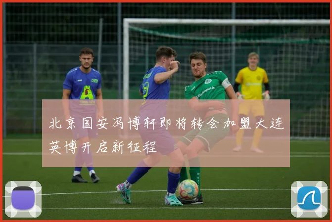 北京国安冯博轩即将转会加盟大连英博开启新征程