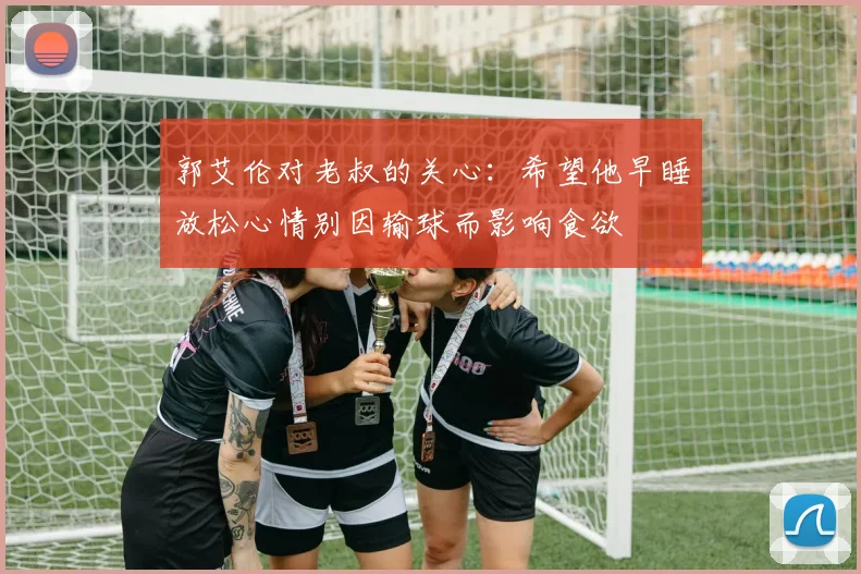 郭艾伦对老叔的关心：希望他早睡放松心情别因输球而影响食欲