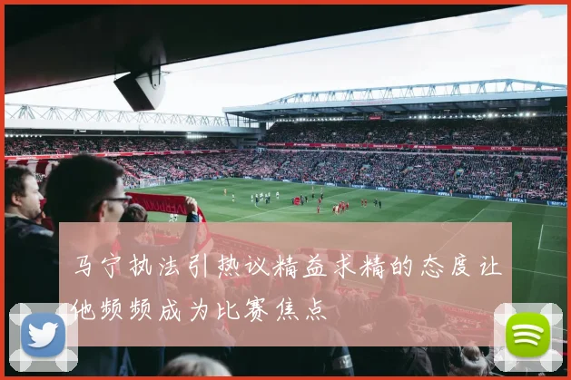 马宁执法引热议精益求精的态度让他频频成为比赛焦点