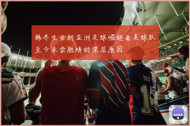 韩乔生分析亚洲足球崛起南美球队至今未尝胜绩的深层原因