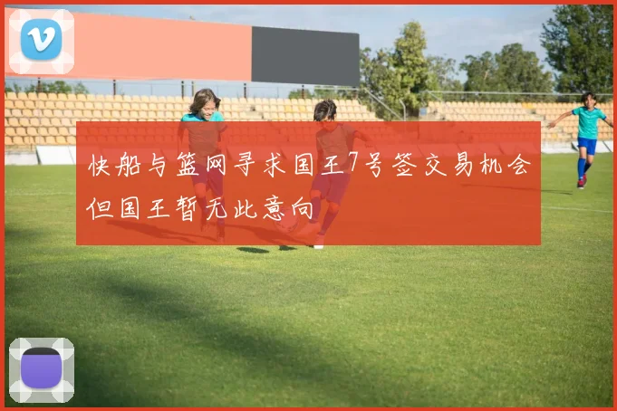 快船与篮网寻求国王7号签交易机会但国王暂无此意向