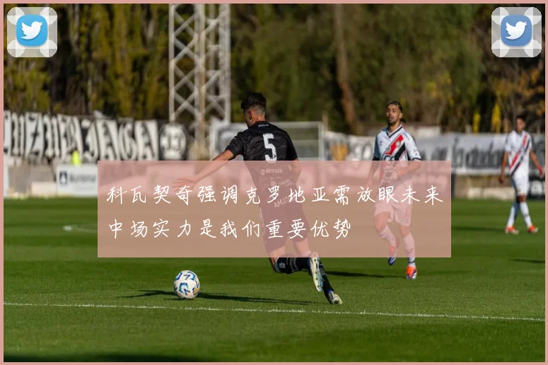 科瓦契奇强调克罗地亚需放眼未来中场实力是我们重要优势