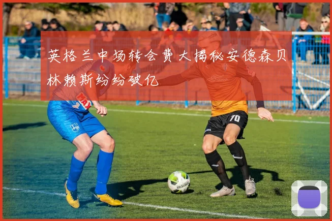 英格兰中场转会费大揭秘安德森贝林赖斯纷纷破亿