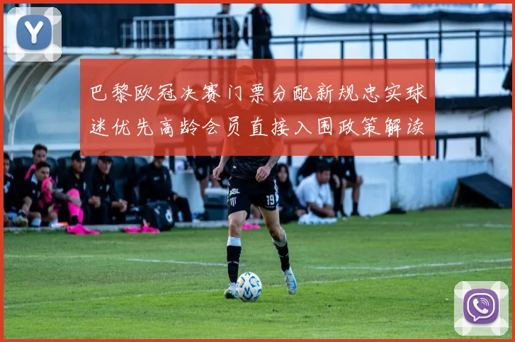 巴黎欧冠决赛门票分配新规忠实球迷优先高龄会员直接入围政策解读