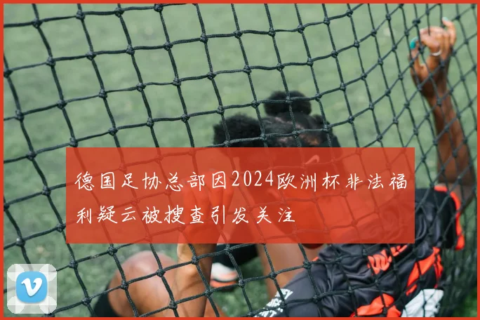 德国足协总部因2024欧洲杯非法福利疑云被搜查引发关注