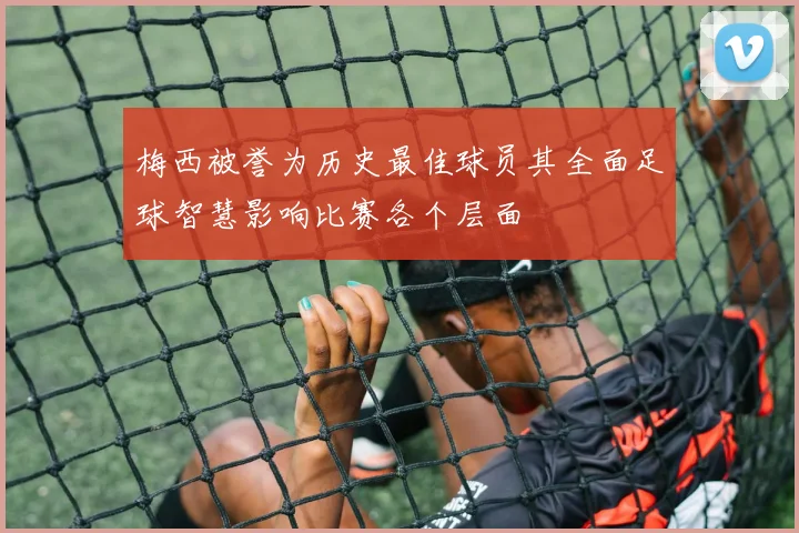 梅西被誉为历史最佳球员其全面足球智慧影响比赛各个层面