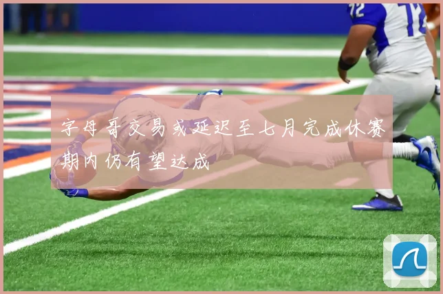 字母哥交易或延迟至七月完成休赛期内仍有望达成