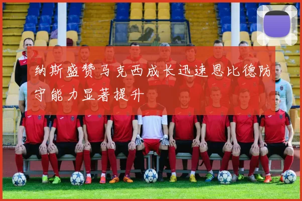 纳斯盛赞马克西成长迅速恩比德防守能力显著提升