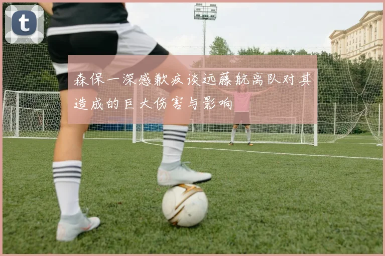 森保一深感歉疚谈远藤航离队对其造成的巨大伤害与影响