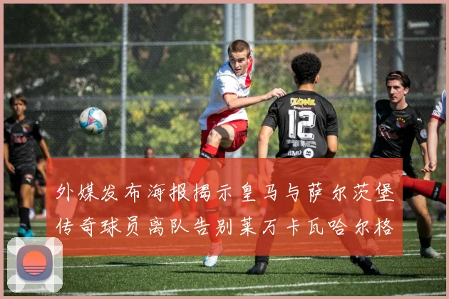 外媒发布海报揭示皇马与萨尔茨堡传奇球员离队告别莱万卡瓦哈尔格列兹曼