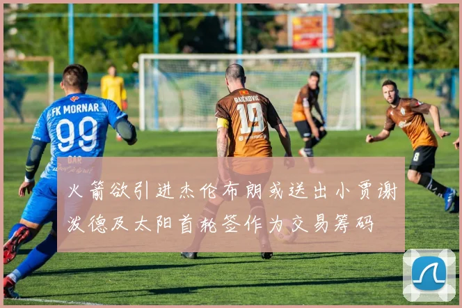 火箭欲引进杰伦布朗或送出小贾谢泼德及太阳首轮签作为交易筹码